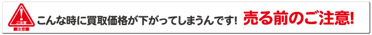 こんな時に買取価格が下がってしまうんです！売る前のご注意！